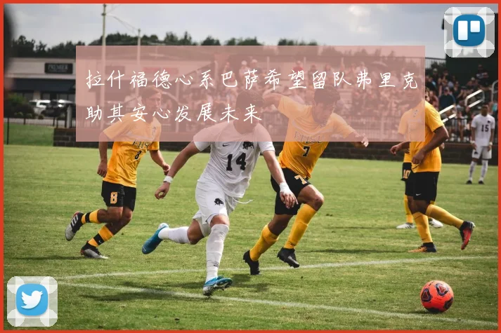 拉什福德心系巴萨希望留队弗里克助其安心发展未来