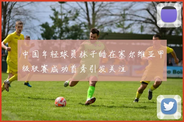 中国年轻球员林子皓在塞尔维亚甲级联赛成功首秀引发关注
