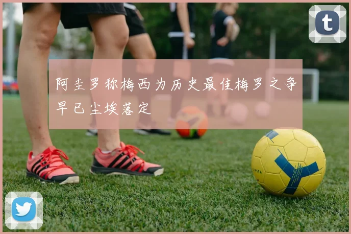 阿圭罗称梅西为历史最佳梅罗之争早已尘埃落定