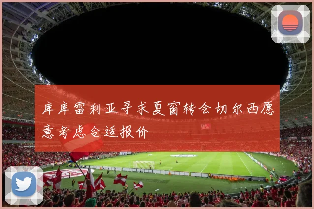 库库雷利亚寻求夏窗转会切尔西愿意考虑合适报价