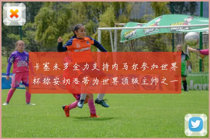 卡塞米罗全力支持内马尔参加世界杯称安切洛蒂为世界顶级主帅之一