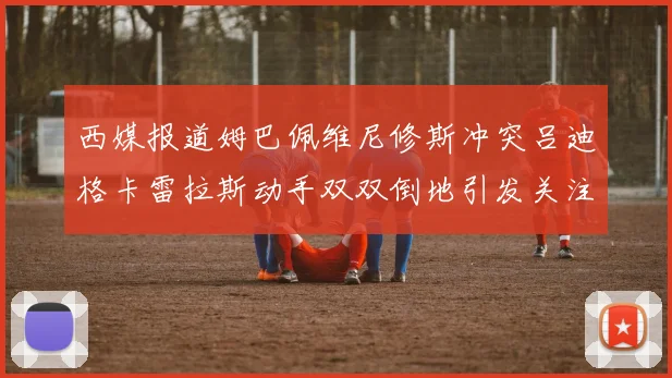 西媒报道姆巴佩维尼修斯冲突吕迪格卡雷拉斯动手双双倒地引发关注
