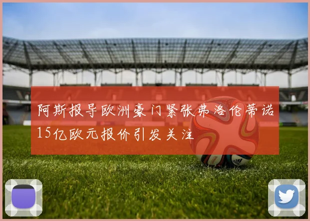 阿斯报导欧洲豪门紧张弗洛伦蒂诺15亿欧元报价引发关注