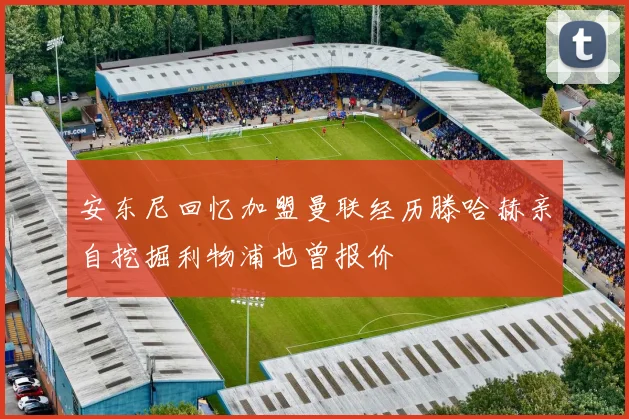 安东尼回忆加盟曼联经历滕哈赫亲自挖掘利物浦也曾报价