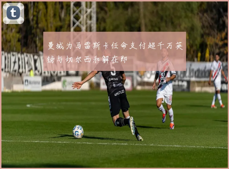 曼城为马雷斯卡任命支付超千万英镑与切尔西和解在即