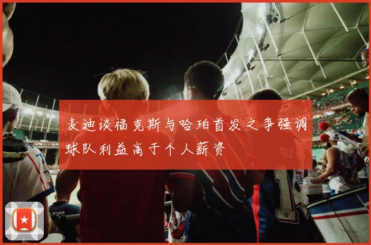 麦迪谈福克斯与哈珀首发之争强调球队利益高于个人薪资