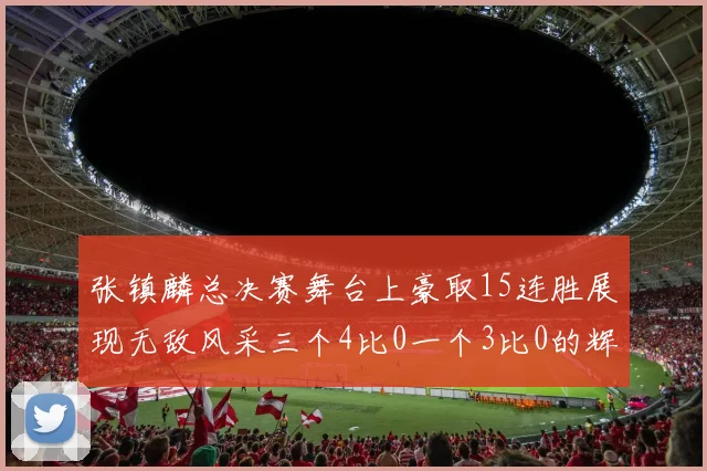 张镇麟总决赛舞台上豪取15连胜展现无敌风采三个4比0一个3比0的辉煌战绩