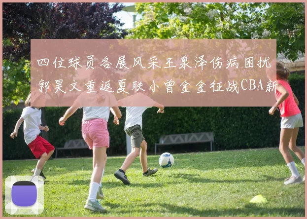 四位球员各展风采王泉泽伤病困扰郭昊文重返夏联小曾金金征战CBA新赛季