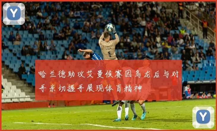 哈兰德助攻艾曼侯赛因乌龙后与对手亲切握手展现体育精神