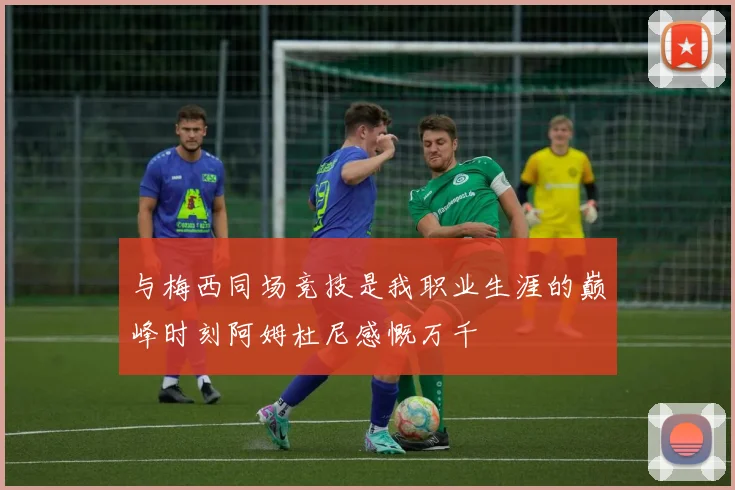 与梅西同场竞技是我职业生涯的巅峰时刻阿姆杜尼感慨万千