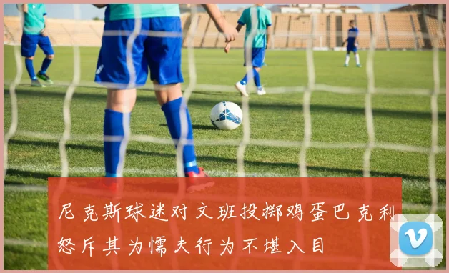 尼克斯球迷对文班投掷鸡蛋巴克利怒斥其为懦夫行为不堪入目