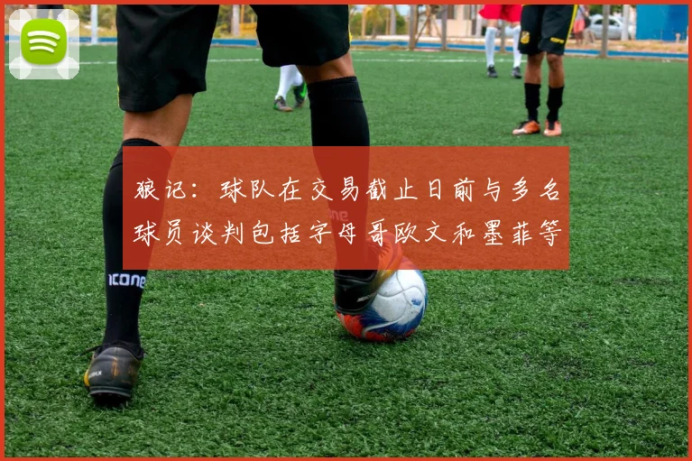 狼记：球队在交易截止日前与多名球员谈判包括字母哥欧文和墨菲等人