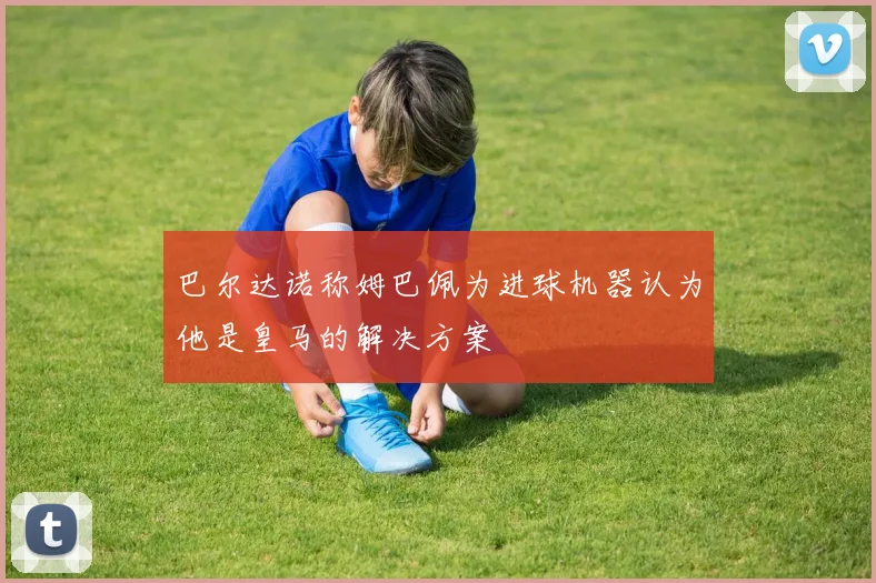 巴尔达诺称姆巴佩为进球机器认为他是皇马的解决方案