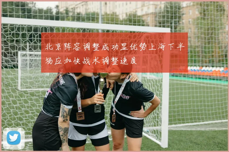 北京阵容调整成功显优势上海下半场应加快战术调整速度