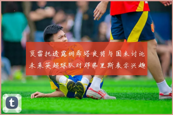 莫雷托透露姆希塔良将与国米讨论未来英超球队对邓弗里斯表示兴趣