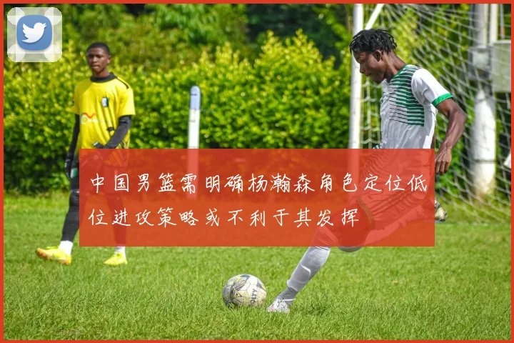 中国男篮需明确杨瀚森角色定位低位进攻策略或不利于其发挥