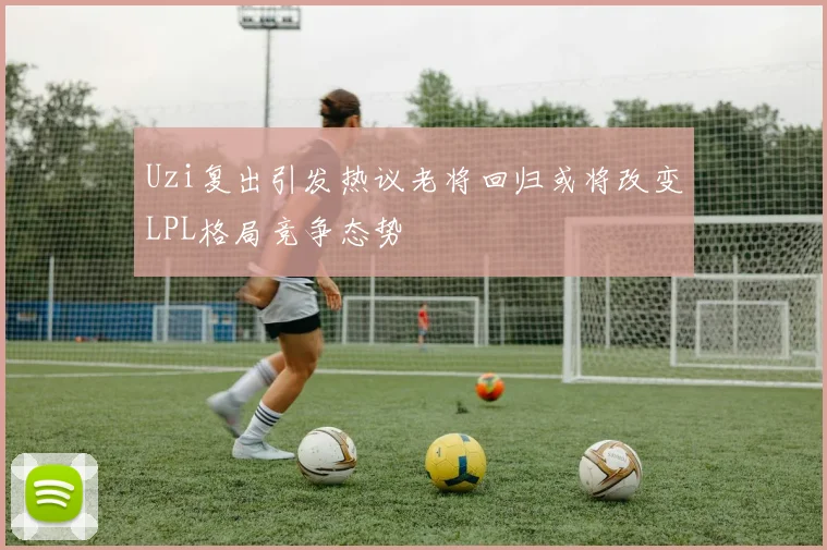 Uzi复出引发热议老将回归或将改变LPL格局竞争态势